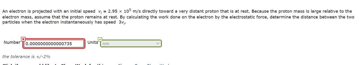 An electron is projected with an initial speed v; = 2.95 x 105 m/s directly toward a very distant proton that is at rest. Because the proton mass is large relative to the
electron mass, assume that the proton remains at rest. By calculating the work done on the electron by the electrostatic force, determine the distance between the two
particles when the electron instantaneously has speed 3vj.
Number
0.0000000000000735
Units
nm
the tolerance is +/-2%
