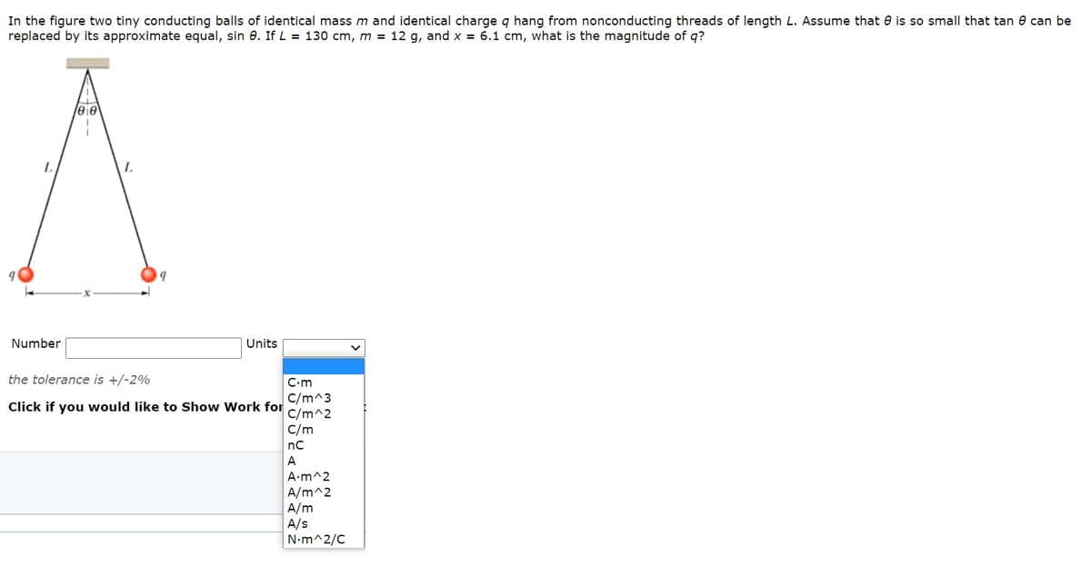 In the figure two tiny conducting balls of identical mass m and identical charge q hang from nonconducting threads of length L. Assume that e is so small that tan e can be
replaced by its approximate equal, sin e. If L = 130 cm, m = 12 g, and x = 6.1 cm, what is the magnitude of q?
ee
L.
Number
Units
the tolerance is +/-2%
C-m
C/m^3
C/m^2
C/m
Click if you would like to Show Work for
nC
A
A.m^2
A/m^2
A/m
A/s
N.m^2/C
