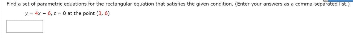 Find a set of parametric equations for the rectangular equation that satisfies the given condition. (Enter your answers as a comma-separated list.)
y = 4x – 6, t = 0 at the point (3, 6)

