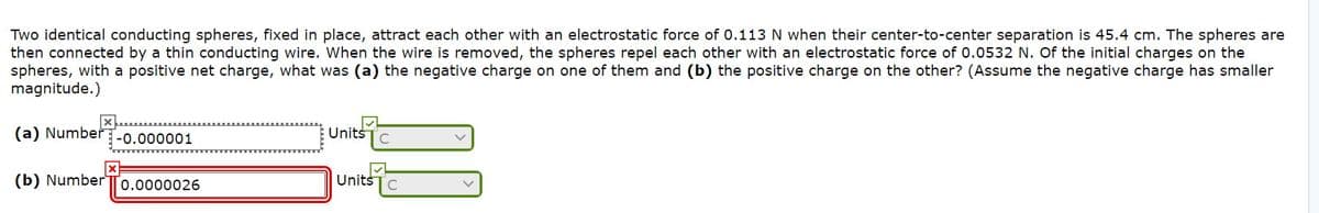 Two identical conducting spheres, fixed in place, attract each other with an electrostatic force of 0.113 N when their center-to-center separation is 45.4 cm. The spheres are
then connected by a thin conducting wire. When the wire is removed, the spheres repel each other with an electrostatic force of 0.0532 N. Of the initial charges on the
spheres, with a positive net charge, what was (a) the negative charge on one of them and (b) the positive charge on the other? (Assume the negative charge has smaller
magnitude.)
(a) Number-0.000001
Units
(b) NumberT0.0000026
UnitšTc
