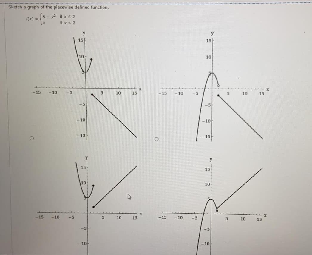 Sketch a graph of the piecewise defined function.
5 - x2 if x s 2
f(x) =
if x > 2
y
15
15
10
10
-15
-10
-5
5
10
15
-15
-10
-5
10
15
-5
-5
-10
-10
-15
-15
y
y
15
15
10
10
-15
-10
-5
10
15
-15
- 10
-5
5
10
15
-5
-5
- 10
-10
