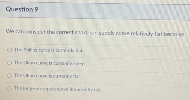 Question 9
We can consider the current short-run supply curve relatively flat because:
O The Philips curve is currently flat
O The Okun curve is currently steep
O The Okun curve is currently flat
O The long-run supply curve is currently flat
