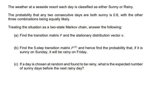 The weather at a seaside resort each day is classified as either Sunny or Rainy.
The probability that any two consecutive days are both sunny is 0.6, with the other
three combinations being equally likely.
Treating the situation as a two-state Markov chain, answer the following:
(a) Find the transition matrix P and the stationary distribution vector r.
(b) Find the 5-step transition matrix p(5) and hence find the probability that, if it is
sunny on Sunday, it will be rainy on Friday.
(c) If a day is chosen at random and found to be rainy, what is the expected number
of sunny days before the next rainy day?
