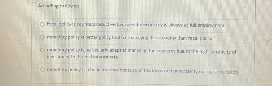 According to Keynes
O fiscal policy is counterproductive because the economy is always at full employment
O monetary policy is better policy tool for managing the economy than fiscal policy
O monetary policy is particularly adept at managing the economy due to the high sensitivity of
investment to the real interest rate
O monetary policy can be ineffective because of the increased uncertainty during a recession
