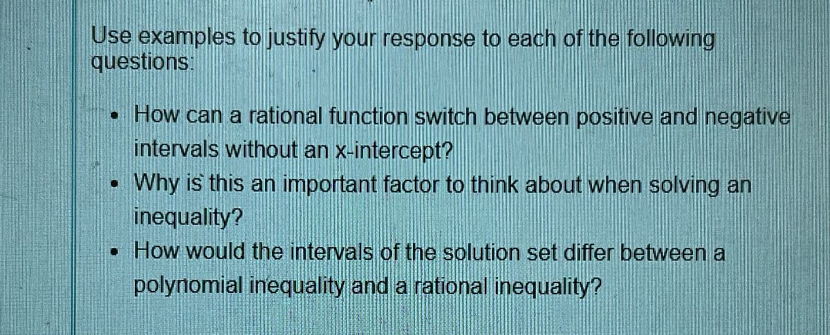 Use examples to justify your response to each of the following
questions:
• How can a rational function switch between positive and negative
intervals without an x-intercept?
. Why is this an important factor to think about when solving an
inequality?
. How would the intervals of the solution set differ between a
polynomial inequality and a rational inequality?