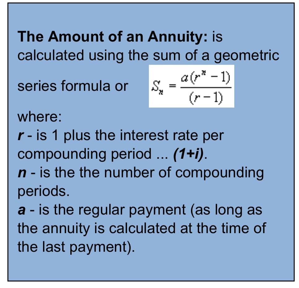 The Amount of an Annuity: is
calculated using the sum of a geometric
a(p* - 1)
(r - 1)
series formula or
where:
r - is 1 plus the interest rate per
compounding period ... (1+i).
n - is the the number of compounding
periods.
a - is the regular payment (as long as
the annuity is calculated at the time of
the last payment).
