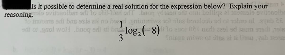 Is it possible to determine a real solution for the expression below? Explain your
reasoning.
Svitosolbet ar to stil-1led od broq ydison ori oini belliqe ei tapmole
to tvome sdi bre ssia ali no bead .gnimmiwa 10t stez bosaloob ad of bo al avab 26
solbe
sdi of gaol woh baoq edi mi ba-log₂ (-8) i 10 anos 021 nach a cum se s
3
Ynings mive of stea ai ji litnu,yab resta