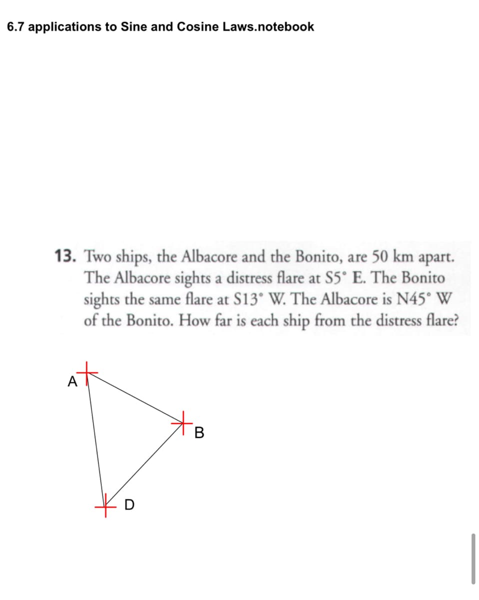 6.7 applications to Sine and Cosine Laws.notebook
13. Two ships, the Albacore and the Bonito, are 50 km apart.
The Albacore sights a distress flare at S5° E. The Bonito
sights the same flare at S13° W. The Albacore is N45° W
of the Bonito. How far is each ship from the distress flare?
D
