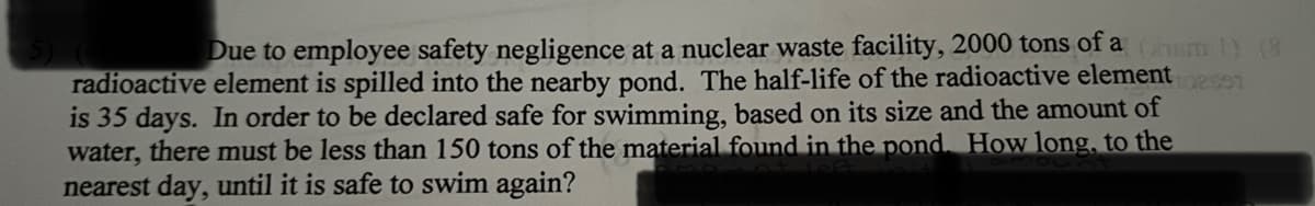 Due to employee safety negligence at a nuclear waste facility, 2000 tons of a hm 1) (8
radioactive element is spilled into the nearby pond. The half-life of the radioactive element est
is 35 days. In order to be declared safe for swimming, based on its size and the amount of
water, there must be less than 150 tons of the material found in the pond. How long, to the
nearest day, until it is safe to swim again?