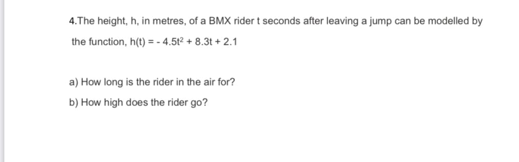 4.The height, h, in metres, of a BMX rider t seconds after leaving a jump can be modelled by
the function, h(t) = - 4.5t² + 8.3t + 2.1
a) How long is the rider in the air for?
b) How high does the rider go?
