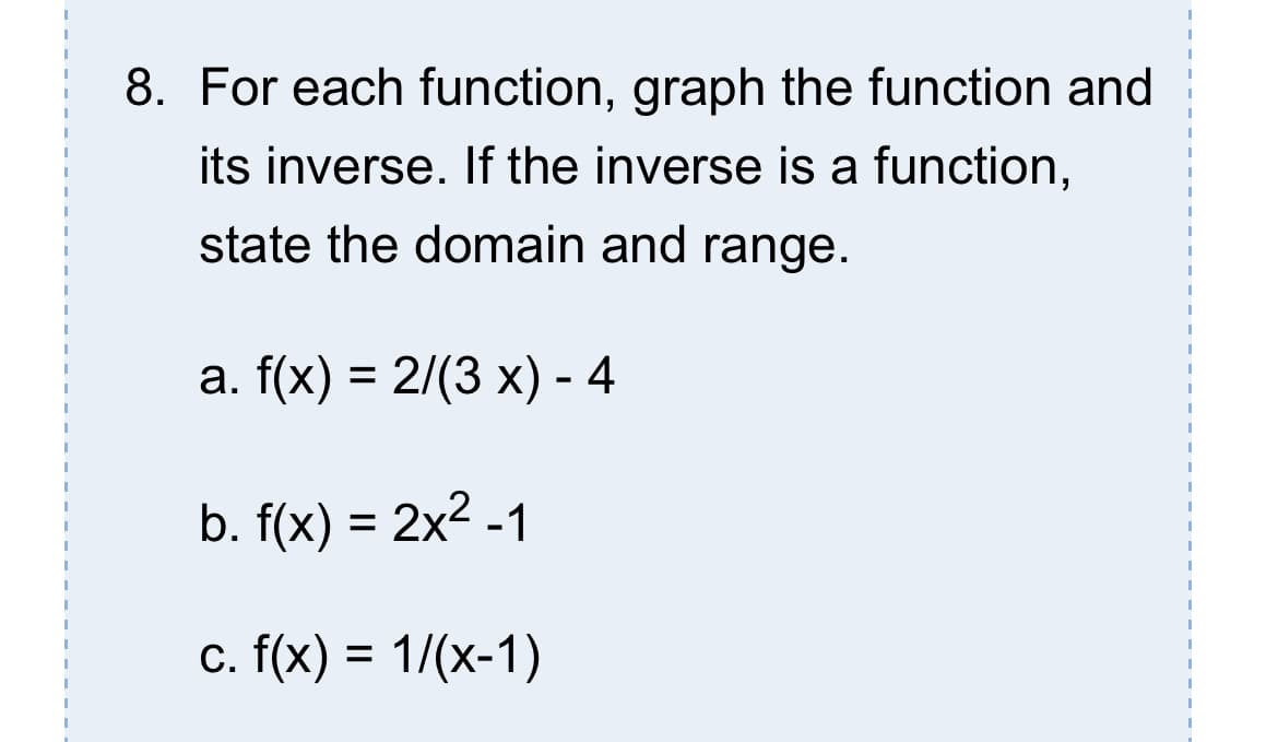 8. For each function, graph the function and
its inverse. If the inverse is a function,
state the domain and range.
a. f(x) = 2/(3 x) - 4
b. f(x) = 2x2 -1
c. f(x) = 1/(x-1)
