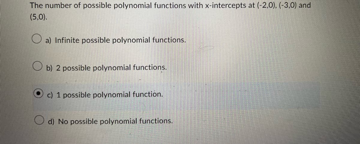 The number of possible polynomial functions with x-intercepts at (-2,0), (-3,0) and
(5,0).
a) Infinite possible polynomial functions.
Ob) 2 possible polynomial functions.
c) 1 possible polynomial function.
d) No possible polynomial functions.