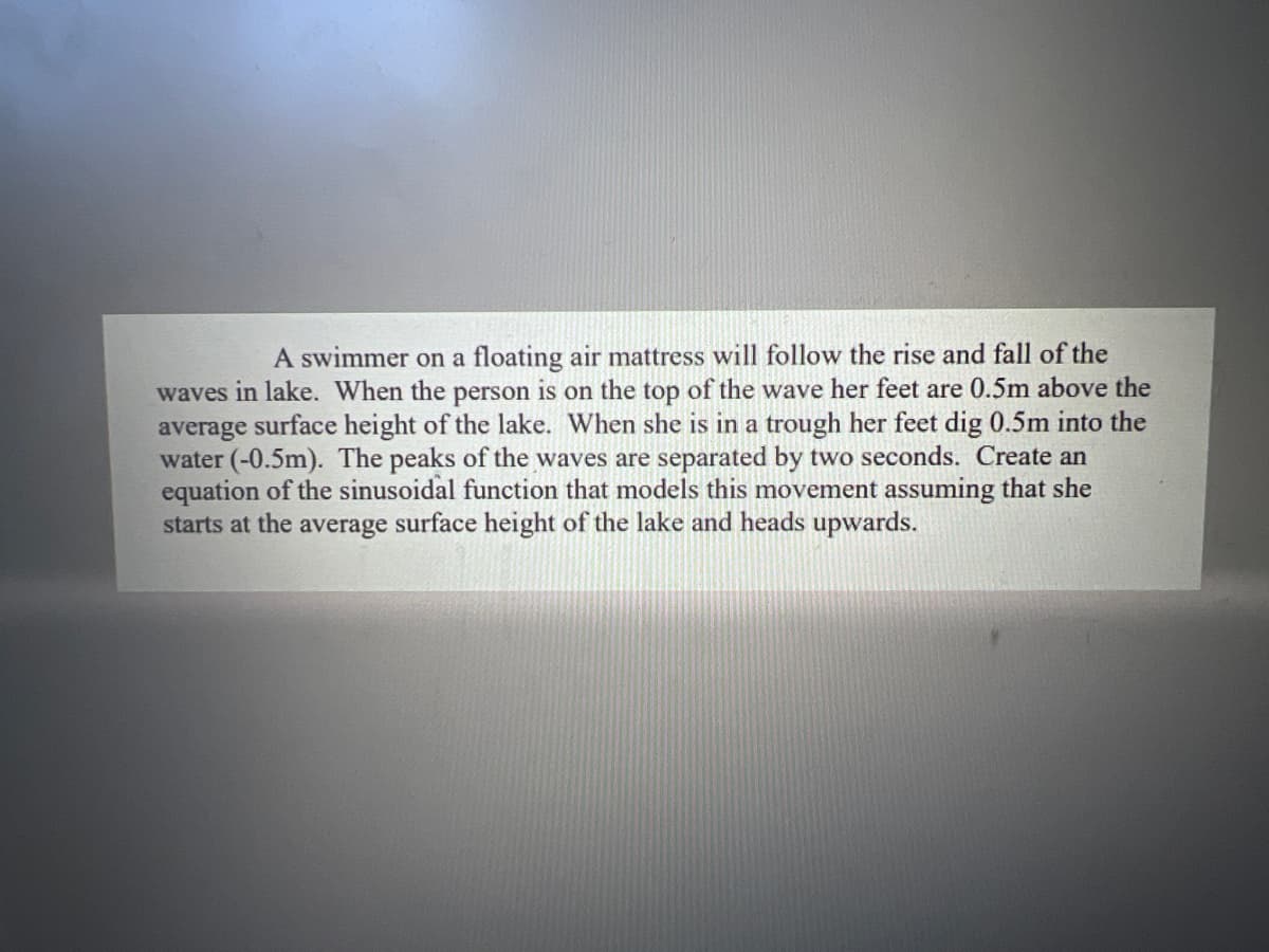 A swimmer on a floating air mattress will follow the rise and fall of the
waves in lake. When the person is on the top of the wave her feet are 0.5m above the
average surface height of the lake. When she is in a trough her feet dig 0.5m into the
water (-0.5m). The peaks of the waves are separated by two seconds. Create an
equation of the sinusoidal function that models this movement assuming that she
starts at the average surface height of the lake and heads upwards.