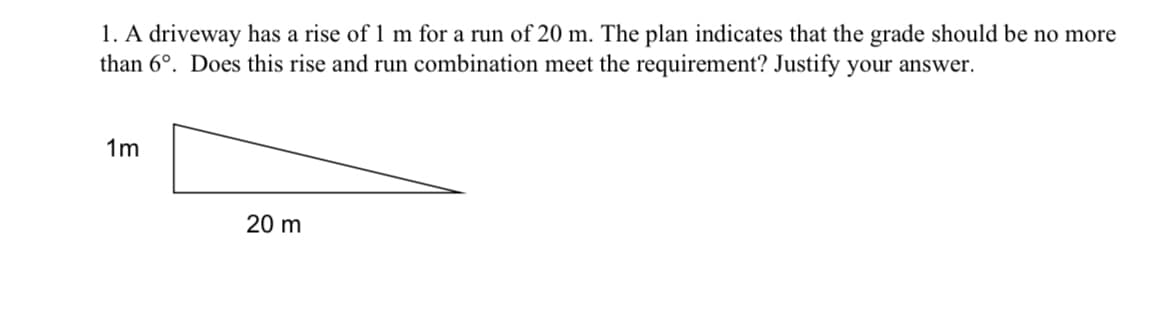 1. A driveway has a rise of 1 m for a run of 20 m. The plan indicates that the grade should be no more
than 6°. Does this rise and run combination meet the requirement? Justify your answer.
1m
20 m
