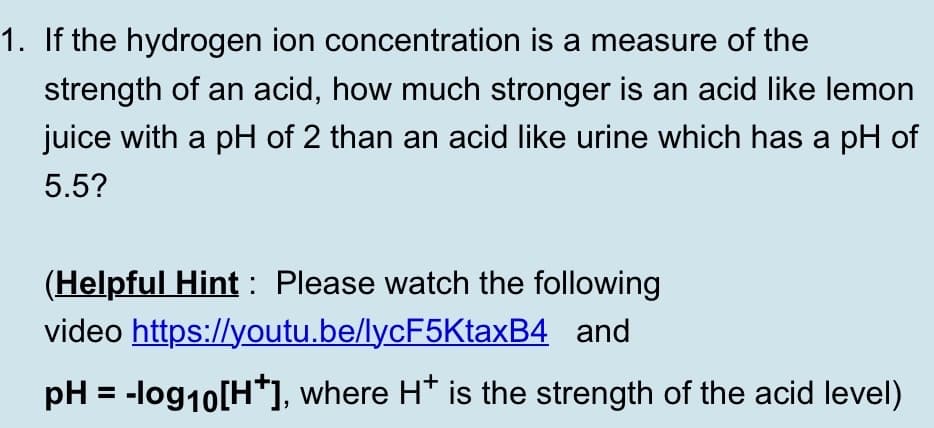 1. If the hydrogen ion concentration is a measure of the
strength of an acid, how much stronger is an acid like lemon
juice with a pH of 2 than an acid like urine which has a pH of
5.5?
(Helpful Hint : Please watch the following
video https://youtu.be/lycF5KtaxB4 and
pH = -log10[H*], where H* is the strength of the acid level)