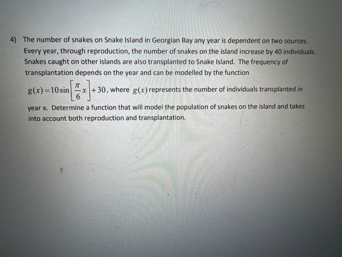 4) The number of snakes on Snake Island in Georgian Bay any year is dependent on two sources.
Every year, through reproduction, the number of snakes on the island increase by 40 individuals.
Snakes caught on other islands are also transplanted to Snake Island. The frequency of
transplantation depends on the year and can be modelled by the function
g(x)=10sin x+30, where g(x) represents the number of individuals transplanted in
year x. Determine a function that will model the population of snakes on the island and takes
into account both reproduction and transplantation.
π
6