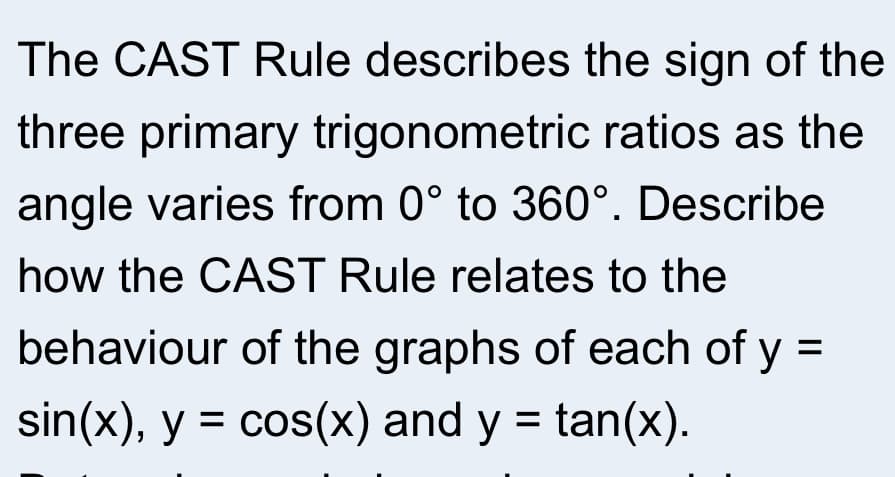 The CAST Rule describes the sign of the
three primary trigonometric ratios as the
angle varies from 0° to 360°. Describe
how the CAST Rule relates to the
behaviour of the graphs of each of y
sin(x), y = cos(x) and y = tan(x).
