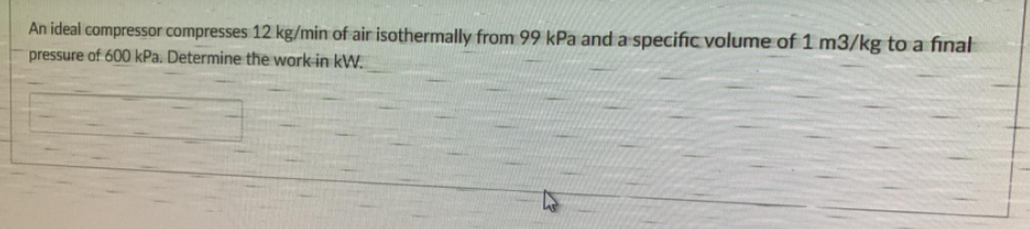 An ideal compressor compresses 12 kg/min of air isothermally from 99 kPa and a specific volume of 1 m3/kg to a final
pressure of 600 kPa. Determine the work in kW.
