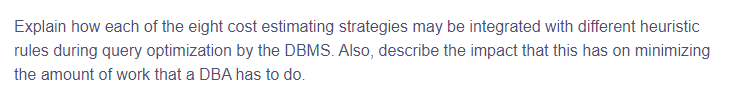 Explain how each of the eight cost estimating strategies may be integrated with different heuristic
rules during query optimization by the DBMS. Also, describe the impact that this has on minimizing
the amount of work that a DBA has to do.