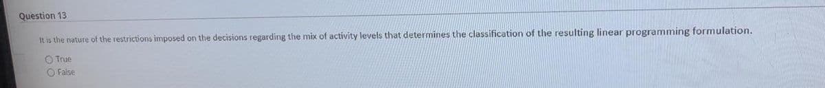 Question 13
It is the nature of the restrictions imposed on the decisions regarding the mix of activity levels that determines the classification of the resulting linear programming formulation.
O True
O False
