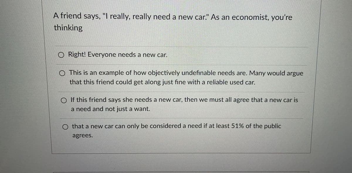 A friend says, "I really, really need a new car." As an economist, you're
thinking
O Right! Everyone needs a new car.
O This is an example of how objectively undefinable needs are. Many would argue
that this friend could get along just fine with a reliable used car.
O If this friend says she needs a new car, then we must all agree that a new car is
a need and not just a want.
O that a new car can only be considered a need if at least 51% of the public
agrees.
