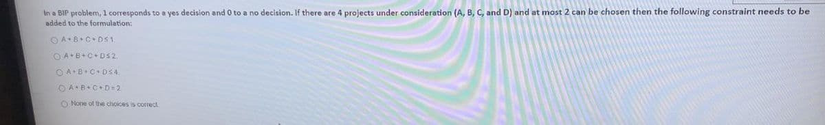 In a BIP problem, 1 corresponds to a yes decision and 0 to a no decision. If there are 4 projects under consideration (A, B, C, and D) and at most 2 can be chosen then the following constraint needs to be
added to the formulation:
O A+B+C+ DS1.
O A+B+C+ DS2.
O AB+C+ DS4.
O A+B+C+ D=2
O None of the choices is corect.
