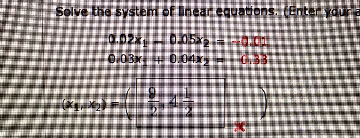 Solve the system of linear equations. (Enter your a
0.02x1
0.05x =
= -0.01
0.03x + 0.04x
0.33
(Xy, X2) = 7
