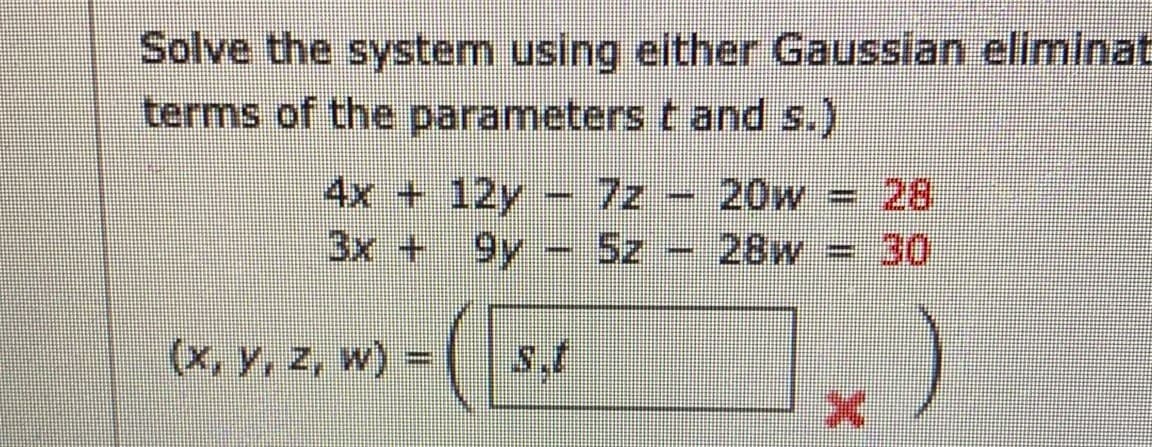 Solve the system using either Gaussian eliminat
terms of the parameterst and s.)
4x + 12y - 7z - 20w = 28
%3D
3x + 9y - 5z
28w
30
(x, y, z, w) =
s.t
