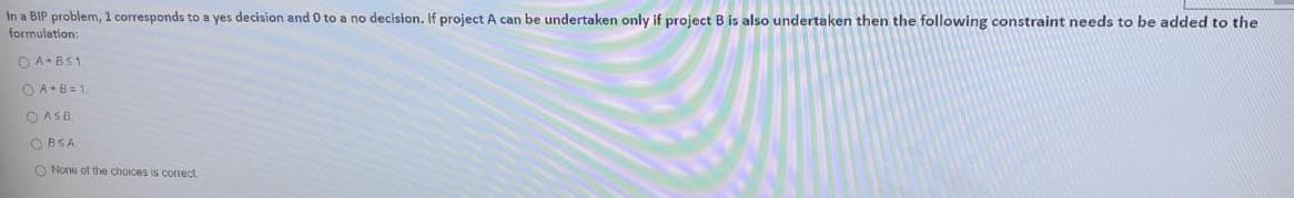 In a BIP problem, 1 corresponds to a yes decision and 0 to a no decision. If project A can be undertaken only if project B is also undertaken then the following constraint needs to be added to the
formulation:
O A+BS1
O A+B=1.
O ASB.
O BSA
O None of the choices is correct.
