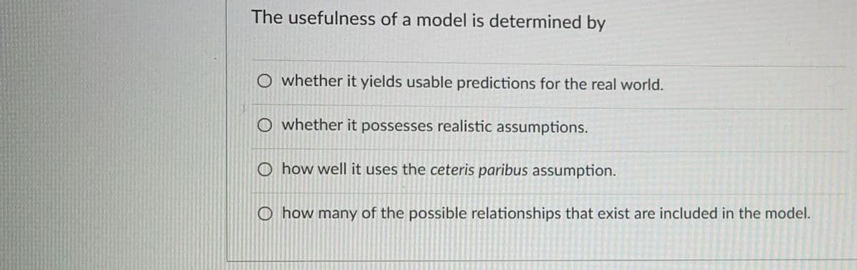 The usefulness of a model is determined by
whether it yields usable predictions for the real world.
O whether it possesses realistic assumptions.
O how well it uses the ceteris paribus assumption.
O how many of the possible relationships that exist are included in the model.
