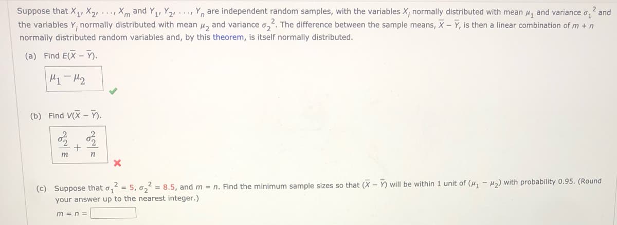 2 and
Suppose that X,, X,, . .., Xm and Y,, Y,, ..., Y, are independent random samples, with the variables X, normally distributed with mean u, and variance
the variables Y, normally distributed with mean u, and variance o,. The difference between the sample means, X - Y, is then a linear combination of m + n
normally distributed random variables and, by this theorem, is itself normally distributed.
(a) Find E(X – ).
(b) Find V(X – ).
°2
(c) Suppose that
= 8.5, and m = n. Find the minimum sample sizes so that (X - Y) will be within 1 unit of (u, - H2) with probability 0.95. (Round
02
your answer up to the nearest integer.)
m = n =
