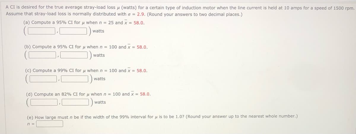 A CI is desired for the true average stray-load loss µ (watts) for a certain type of induction motor when the line current is held at 10 amps for a speed of 1500 rpm.
Assume that stray-load loss is normally distributed with o = 2.9. (Round your answers to two decimal places.)
(a) Compute a 95% CI for u when n = 25 and x = 58.0.
watts
(b) Compute a 95% CI for µ when n = 100 and x = 58.0.
watts
(c) Compute a 99% CI for u when n = 100 and x = 58.0.
watts
(d) Compute an 82% CI for u whenn = 100 and x = 58.0.
watts
(e) How large must n be if the width of the 99% interval for u is to be 1.0? (Round your answer up to the nearest whole number.)
n =
