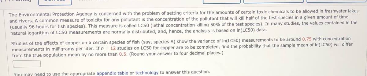 The Environmental Protection Agency is concerned with the problem of setting criteria for the amounts of certain toxic chemicals to be allowed in freshwater lakes
and rivers. A common measure of toxicity for any pollutant is the concentration of the pollutant that will kill half of the test species in a given amount of time
(usually 96 hours for fish species). This measure is called LC50 (lethal concentration killing 50% of the test species). In many studies, the values contained in the
natural logarithm of LC50 measurements are normally distributed, and, hence, the analysis is based on In(LC50) data.
Studies of the effects of copper on a certain species of fish (say, species A) show the variance of In(LC50) measurements to be around 0.75 with concentration
measurements in milligrams per liter. If n = 12 studies on LC50 for copper are to be completed, find the probability that the sample mean of In(LC50) will differ
from the true population mean by no more than 0.5. (Round your answer to four decimal places.)
You may need to use the appropriate appendix table or technology to answer this question.
