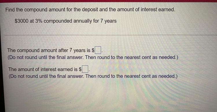 Find the compound amount for the deposit and the amount of interest earned.
$3000 at 3% compounded annually for 7 years
The compound amount after 7 years is $
(Do not round until the final answer. Then round to the nearest cent as needed.)
The amount of interest earned is $
(Do not round until the final answer. Then round to the nearest cent as needed.)
