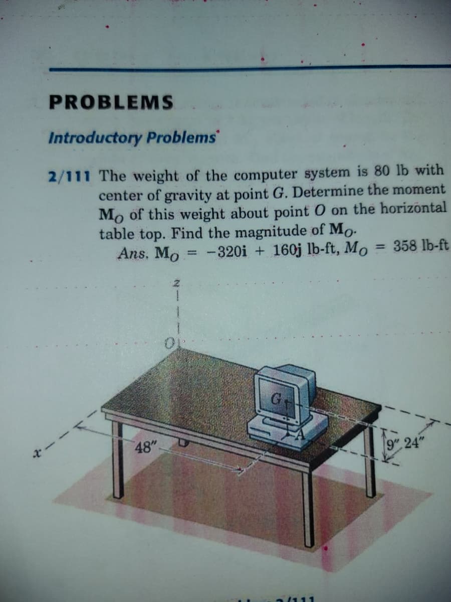 PROBLEMS
Introductory Problems
2/111 The weight of the computer system is 80 lb with
center of gravity at point G. Determine the moment
Mo of this weight about point O on the horizontal
table top. Find the magnitude of Mo-
Ans. Mo = -320i + 160j lb-ft, Mo = 358 lb-ft
%3D
48"
9" 24"
a/111
