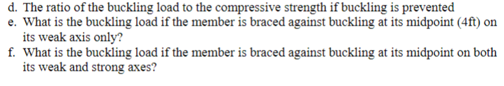 d. The ratio of the buckling load to the compressive strength if buckling is prevented
e. What is the buckling load if the member is braced against buckling at its midpoint (4ft) on
its weak axis only?
f. What is the buckling load if the member is braced against buckling at its midpoint on both
its weak and strong axes?