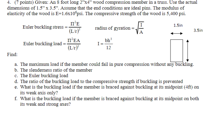 4. (7 points) Given: An 8 foot long 2"x4" wood compression member in a truss. Use the actual
dimensions of 1.5" x 3.5". Assume that the end conditions are ideal pins. The modulus of
elasticity of the wood is E=1.6x10°psi. The compressive strength of the wood is 5,400 psi.
II²E
(L/r)
Euler buckling stress =-
Euler buckling load =
II²EA
(L/r)²
radius of gyration =
I=
-F
bh³
12
1.5in
3.5in
Find:
a. The maximum load if the member could fail in pure compression without any buckling.
b. The slenderness ratio of the member
c. The Euler buckling load
d. The ratio of the buckling load to the compressive strength if buckling is prevented
e. What is the buckling load if the member is braced against buckling at its midpoint (4ft) on
its weak axis only?
f. What is the buckling load if the member is braced against buckling at its midpoint on both
its weak and strong axes?