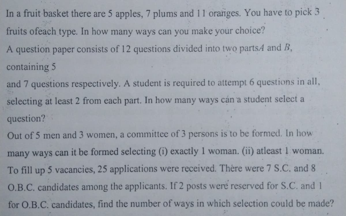 In a fruit basket there are 5 apples, 7 plums and 11 oranges. You have to pick 3
fruits ofeach type. In how many ways can you
make
your
choice?
A question paper consists of 12 questions divided into two partsA and B,
containing 5
and 7 questions respectively. A student is required to attempt 6 questions in all,
selecting at least 2 from each part. In how many ways cản a student select a
question?
Out of 5 men and 3 women, a committee of 3 persons is to be formed. In how
many ways can it be formed selecting (i) exactly 1 woman. (ii) atleast 1 woman.
To fill up 5 vacancies, 25 applications were received. There were 7 S.C. and 8
O.B.C. candidates among the applicants. If 2 posts were reserved for S.C. and 1
for O.B.C. candidates, find the number of ways in which selection could be made?
