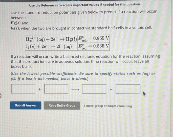 Use the References to access important values if needed for this question.
Use the standard reduction potentials given below to predict if a reaction will occur
between
Hg(s) and
12 (8), when the two are brought in contact via standard half-cells in a voltaic cell.
Hg2+ (aq) +2e → Hg(1) Fred
E = = 0.855 V
12 (8) +2e → 21 (aq) E = 0.535 V
red
If a reaction will occur, write a balanced net ionic equation for the reaction, assuming
that the product ions are in aqueous solution. If no reaction will occur, leave all
boxes blank.
(Use the lowest possible coefficients. Be sure to specify states such as (aq) or
(s). If a box is not needed, leave it blank.)
Submit Answer
Retry Entire Group 8 more group attempts remaining