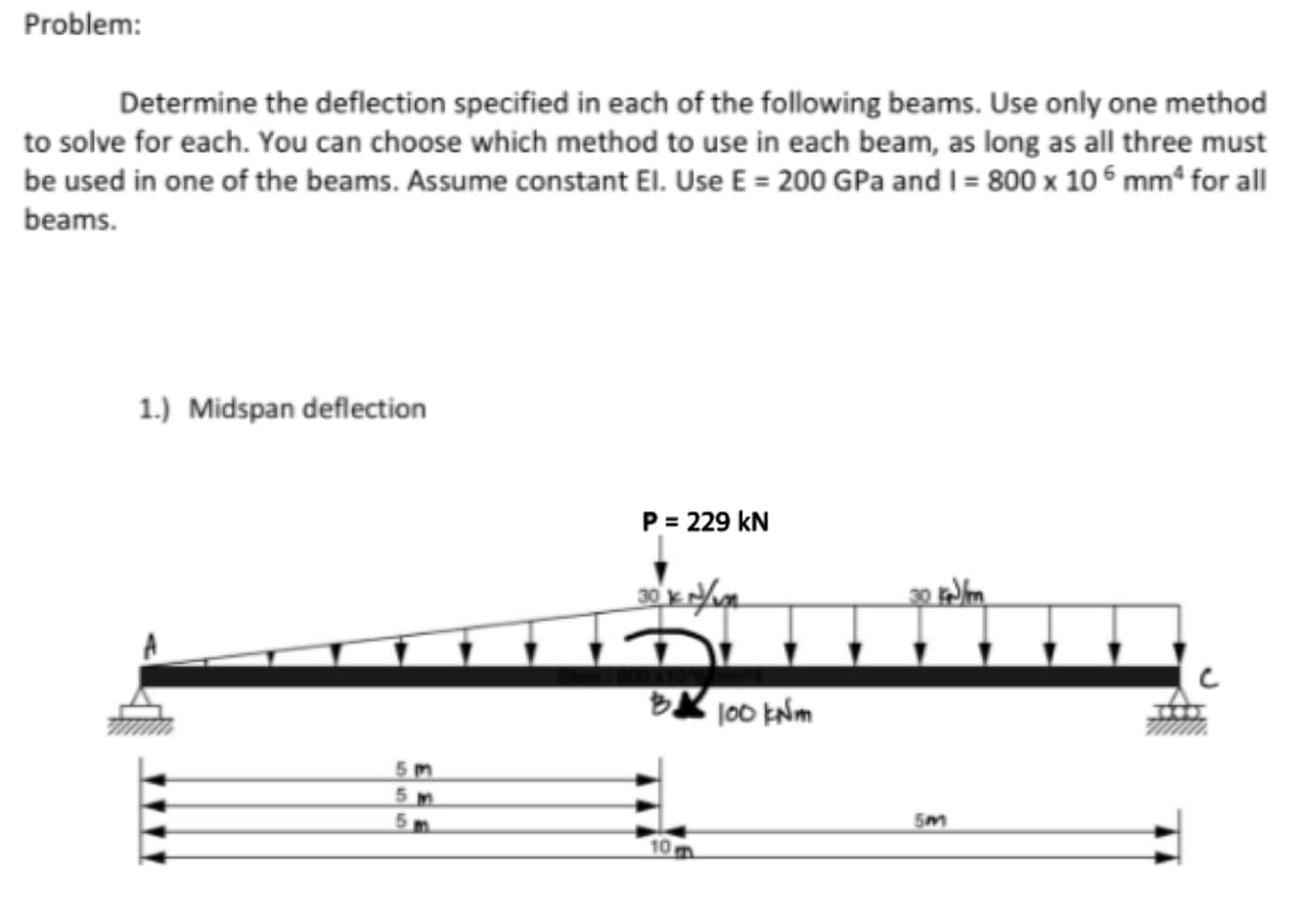 Problem:
Determine the deflection specified in each of the following beams. Use only one method
to solve for each. You can choose which method to use in each beam, as long as all three must
be used in one of the beams. Assume constant El. Use E = 200 GPa and I = 800 x 106 mm² for all
beams.
1.) Midspan deflection
5m
5M
P = 229 KN
30 kN/m
10 m
100 kNm
5m
$