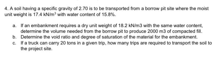 4. A soil having a specific gravity of 2.70 is to be transported from a borrow pit site where the moist
unit weight is 17.4 kN/m³ with water content of 15.8%.
a. If an embankment requires a dry unit weight of 18.2 kN/m3 with the same water content,
determine the volume needed from the borrow pit to produce 2000 m3 of compacted fill.
Determine the void ratio and degree of saturation of the material for the embankment.
If a truck can carry 20 tons in a given trip, how many trips are required to transport the soil to
the project site.
b.
c.