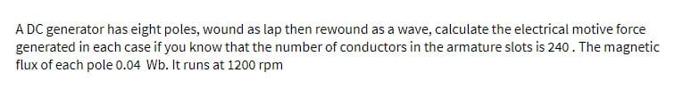 A DC generator has eight poles, wound as lap then rewound as a wave, calculate the electrical motive force
generated in each case if you know that the number of conductors in the armature slots is 240. The magnetic
flux of each pole 0.04 Wb. It runs at 1200 rpm