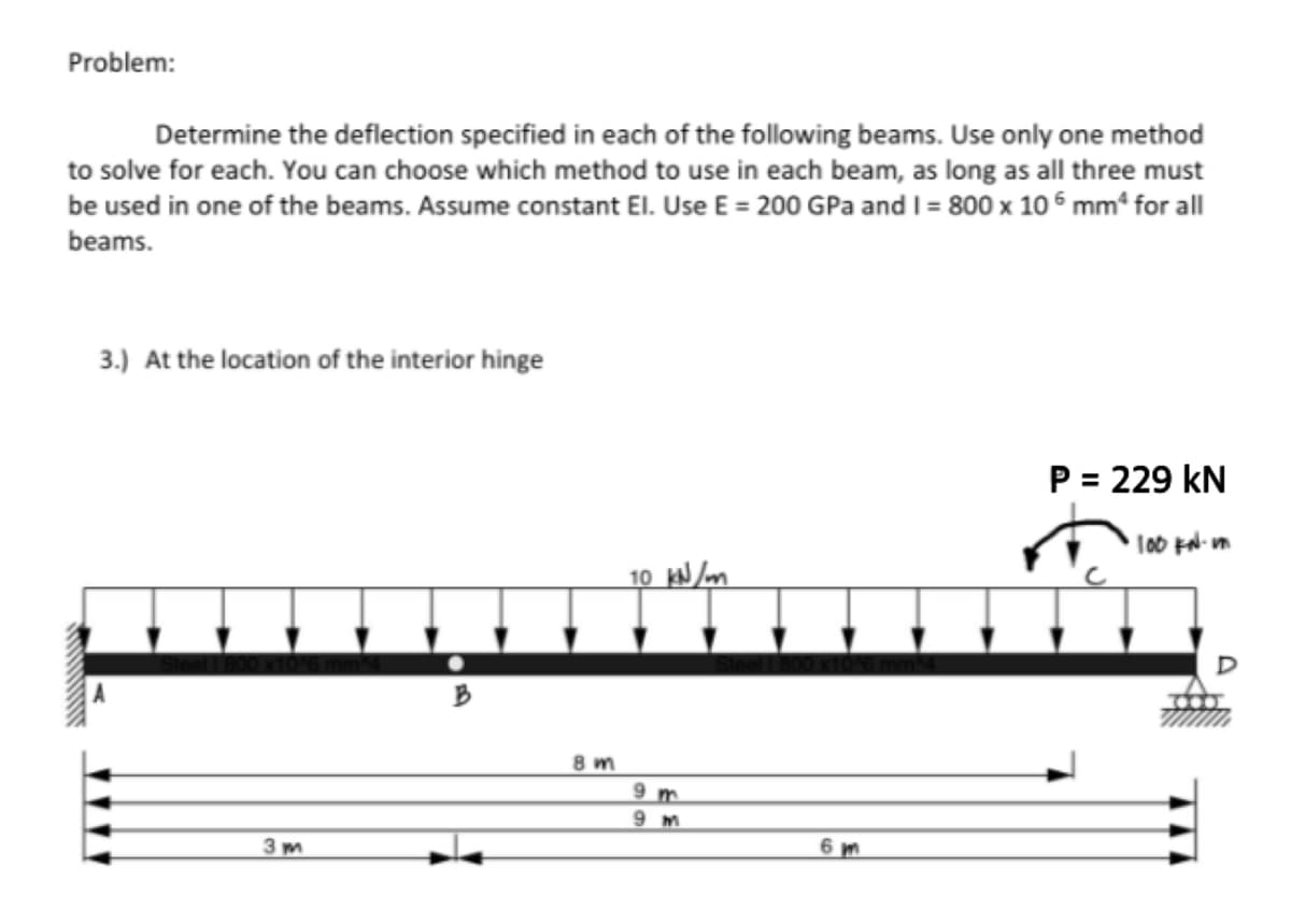 Problem:
Determine the deflection specified in each of the following beams. Use only one method
to solve for each. You can choose which method to use in each beam, as long as all three must
be used in one of the beams. Assume constant El. Use E = 200 GPa and I = 800 x 10 mmª for all
beams.
3.) At the location of the interior hinge
TAA
3m
B
8m
10 kN/m
9 m
9 m
6m
P = 229 KN
·100 KN.