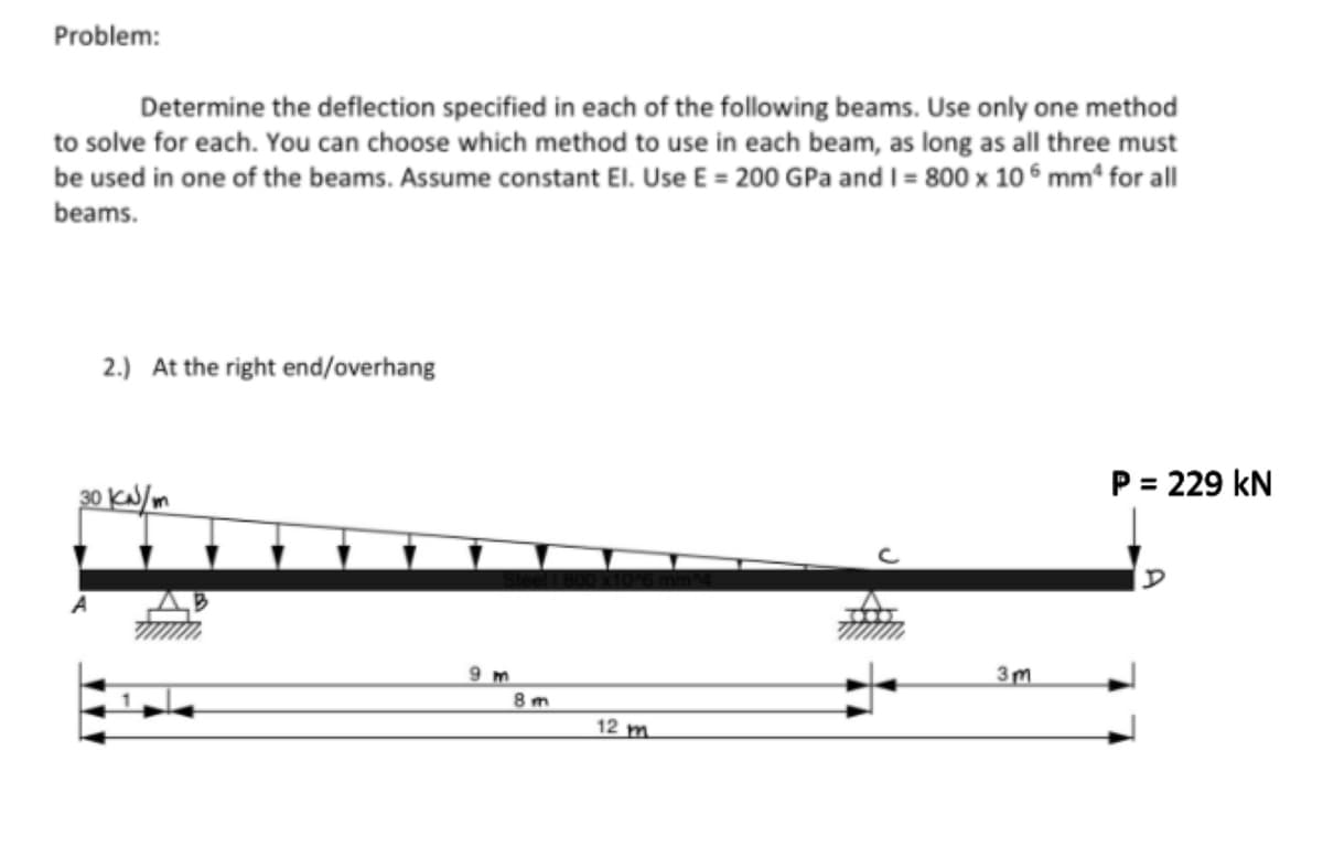 Problem:
Determine the deflection specified in each of the following beams. Use only one method
to solve for each. You can choose which method to use in each beam, as long as all three must
be used in one of the beams. Assume constant El. Use E = 200 GPa and I = 800 x 106 mm² for all
beams.
2.) At the right end/overhang
30 kN/m
B
9 m
8m
12 m
3m
P = 229 KN