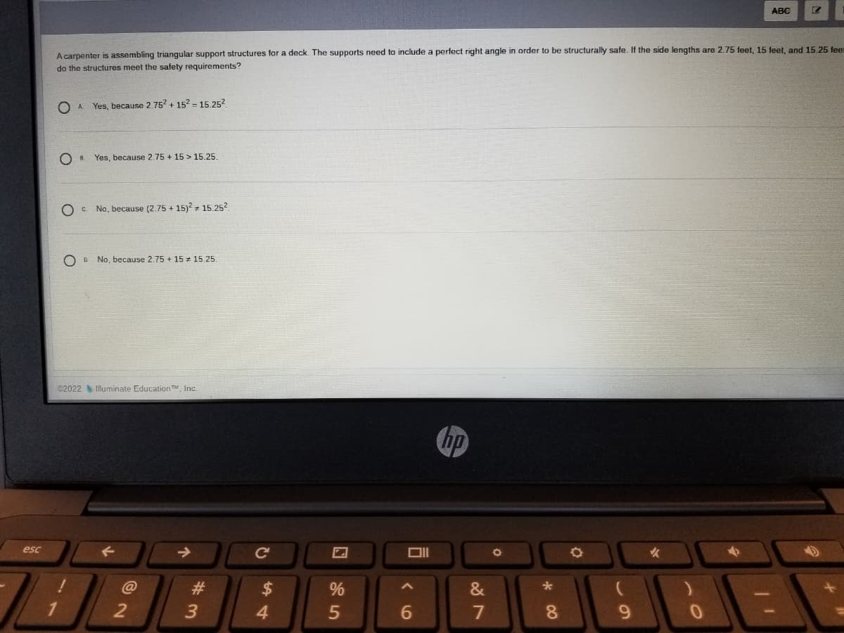 ABC
A carpenter is assembling triangular support structures for a deck. The supports need to include a perfect right angle in order to be structurally safe. If the side lengths are 2.75 feet. 15 feet. and 15 25 feer
do the structures meet the safety requirements?
O A
Yes, because 2.752 + 152 = 15.252.
Yes, because 2.75 + 15 > 15.25.
O C No, because (2.75 + 15)? + 15.252
O D.
No, because 2.75 + 15 = 15.25.
©2022 Illuminate Education TM, Inc.
hp
esc
Ce
女
#
$
&
1
4.
7
8.
9.
00
