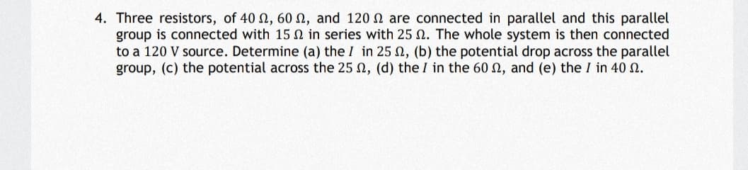 4. Three resistors, of 40 N, 60 N, and 120 N are connected in parallel and this parallel
group is connected with 15 N in series with 25 N. The whole system is then connected
to a 120 V source. Determine (a) the I in 25 n, (b) the potential drop across the parallel
group, (c) the potential across the 25 n, (d) the I in the 60 n, and (e) the I in 40 N.
