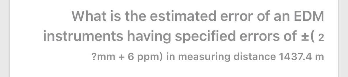 What is the estimated error of an EDM
instruments having specified errors of +(2
?mm + 6 ppm) in measuring distance 1437.4 m
