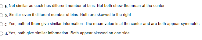 2a. Not similar as each has different number of bins. But both show the mean at the center
Ob. Similar even if different number of bins. Both are skewed to the right
O. Yes, both of them give similar information. The mean value is at the center and are both appear symmetric
O d. Yes, both give similar information. Both appear skewed on one side
