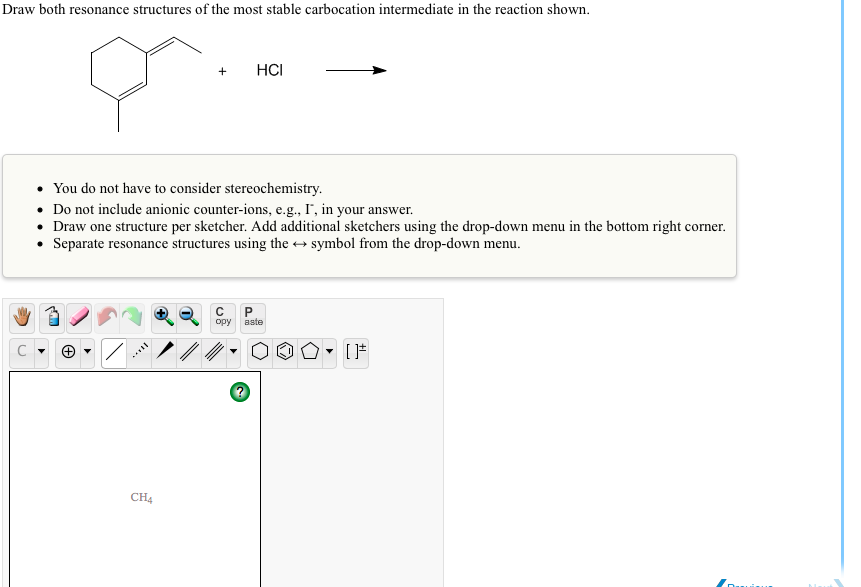 Draw both resonance structures of the most stable carbocation intermediate in the reaction shown.
HCI
• You do not have to consider stereochemistry.
• Do not include anionic counter-ions, e.g., I', in your answer.
• Draw one structure per sketcher. Add additional sketchers using the drop-down menu in the bottom right corner.
• Separate resonance structures using the + symbol from the drop-down menu.

