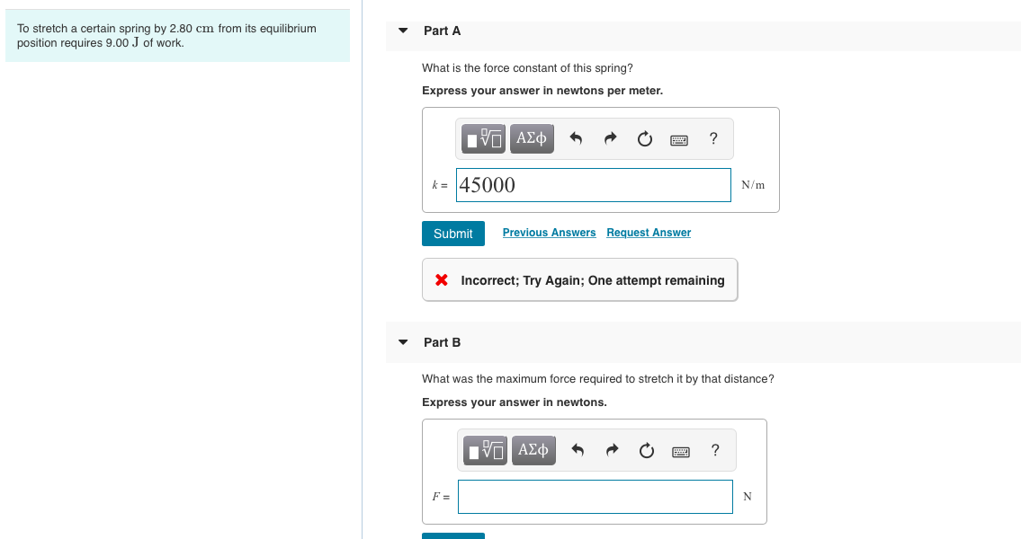 To stretch a certain spring by 2.80 cm from its equilibrium
position requires 9.00 J of work.
Part A
What is the force constant of this spring?
Express your answer in newtons per meter.
?
k = 45000
N/m
Submit
Previous Answers Request Answer
X Incorrect; Try Again; One attempt remaining
• Part B
What was the maximum force required to stretch it by that distance?
Express your answer in newtons.
